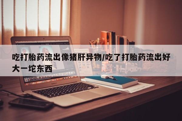 打胎药/堕胎药专卖微信吃打胎药流出像猪肝异物/吃了打胎药流出好大一坨东西