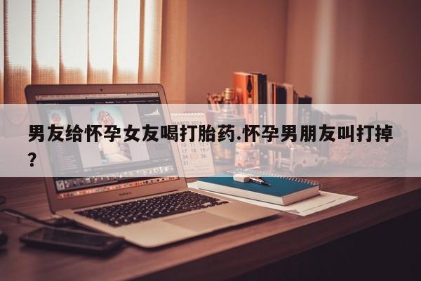 打胎药/堕胎药专卖微信男友给怀孕女友喝打胎药.怀孕男朋友叫打掉？