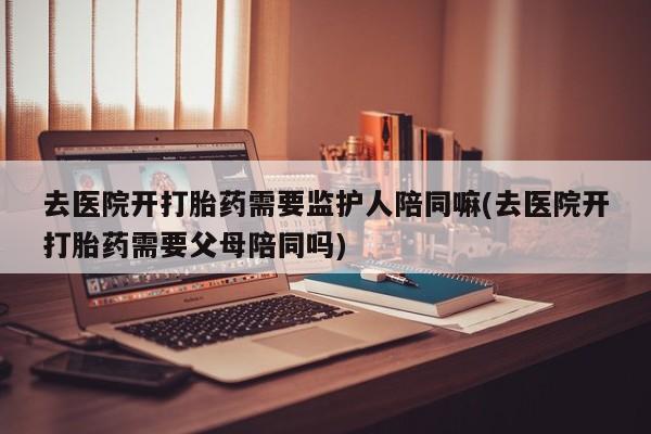 打胎药/堕胎药专卖微信去医院开打胎药需要监护人陪同嘛(去医院开打胎药需要父母陪同吗)