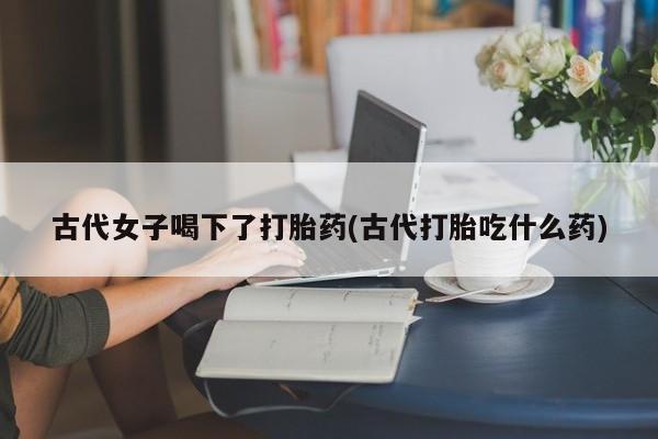 打胎药/堕胎药专卖微信古代女子喝下了打胎药(古代打胎吃什么药)
