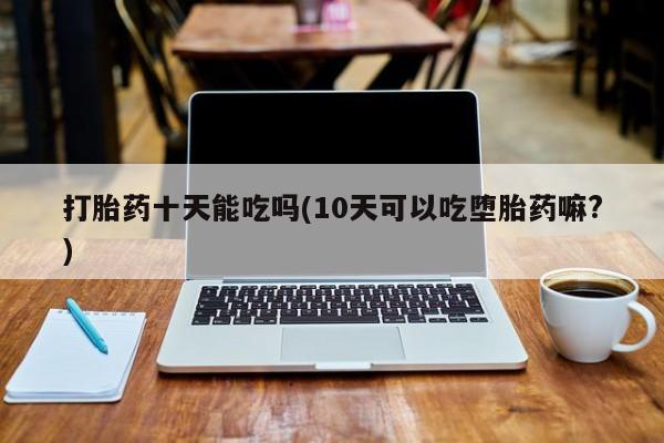 打胎药/堕胎药专卖微信打胎药十天能吃吗(10天可以吃堕胎药嘛?)
