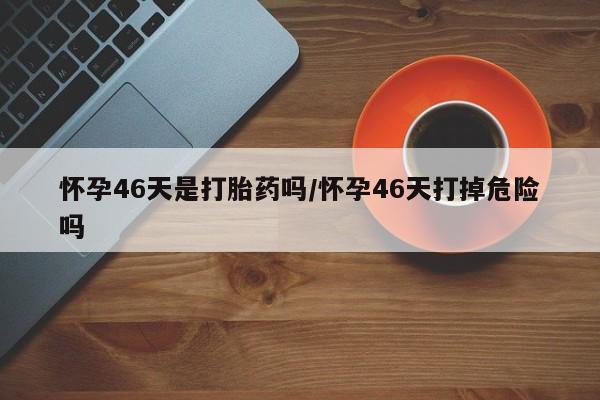 打胎药/堕胎药专卖微信怀孕46天是打胎药吗/怀孕46天打掉危险吗