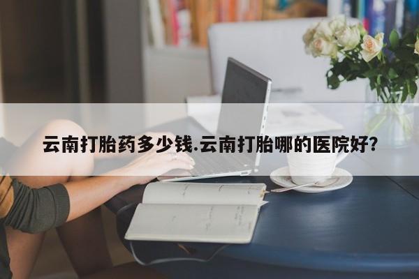 打胎药/堕胎药专卖微信云南打胎药多少钱.云南打胎哪的医院好？