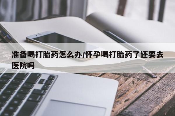 打胎药/堕胎药专卖微信准备喝打胎药怎么办/怀孕喝打胎药了还要去医院吗