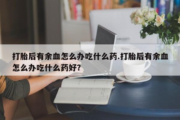 打胎药/堕胎药专卖微信打胎后有余血怎么办吃什么药.打胎后有余血怎么办吃什么药好?