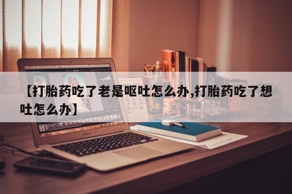 打胎药/堕胎药专卖微信【打胎药吃了老是呕吐怎么办,打胎药吃了想吐怎么办】