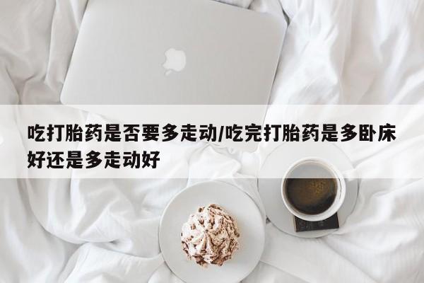 打胎药/堕胎药专卖微信吃打胎药是否要多走动/吃完打胎药是多卧床好还是多走动好