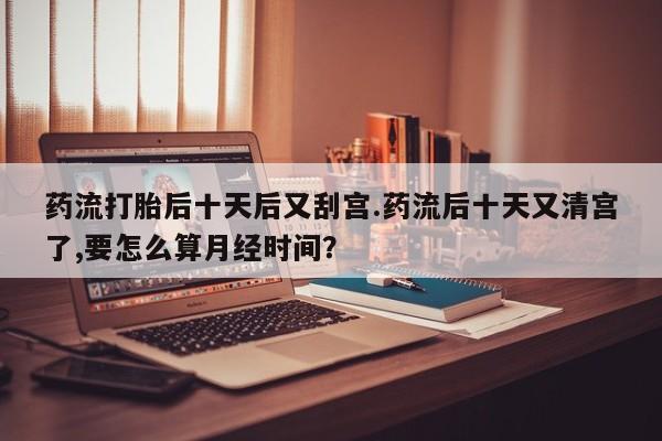 打胎药/堕胎药专卖微信药流打胎后十天后又刮宫.药流后十天又清宫了,要怎么算月经时间？