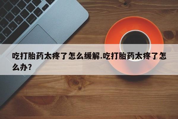 打胎药/堕胎药专卖微信吃打胎药太疼了怎么缓解.吃打胎药太疼了怎么办？