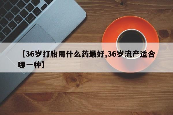 打胎药/堕胎药专卖微信【36岁打胎用什么药最好,36岁流产适合哪一种】